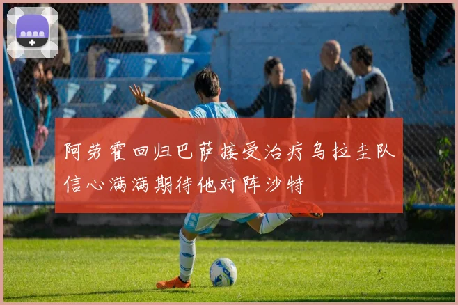 阿劳霍回归巴萨接受治疗乌拉圭队信心满满期待他对阵沙特