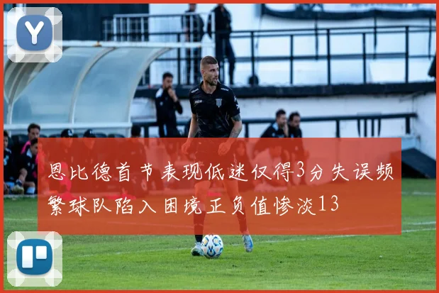 恩比德首节表现低迷仅得3分失误频繁球队陷入困境正负值惨淡13