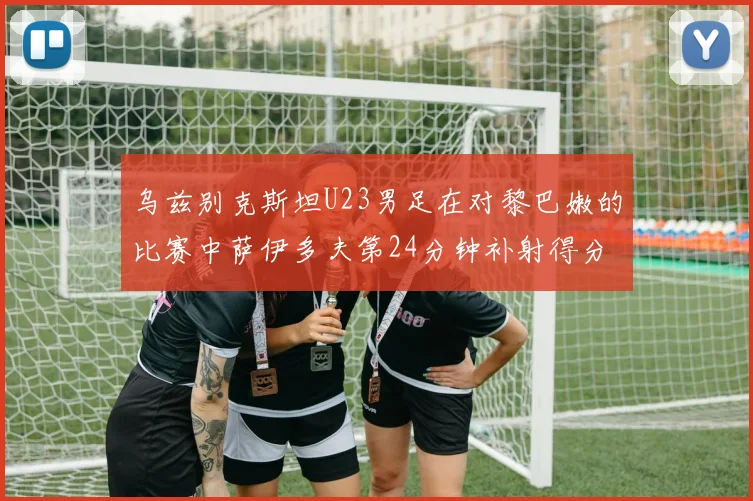 乌兹别克斯坦U23男足在对黎巴嫩的比赛中萨伊多夫第24分钟补射得分领先1-0