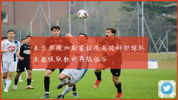米兰困境加剧富拉尼或将辞职球队未能吸取教训再陷低谷