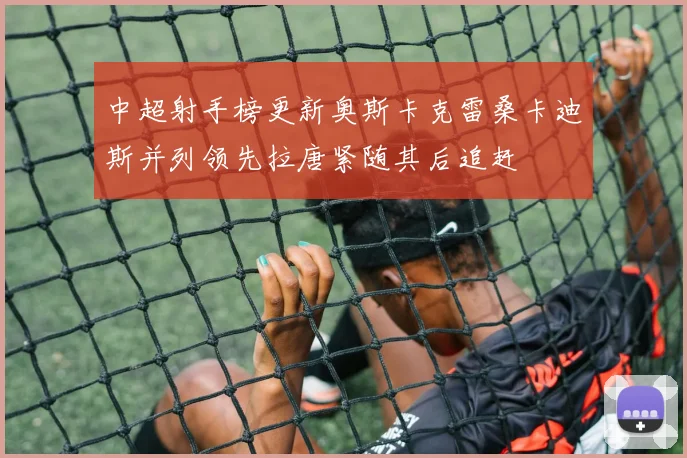 中超射手榜更新奥斯卡克雷桑卡迪斯并列领先拉唐紧随其后追赶