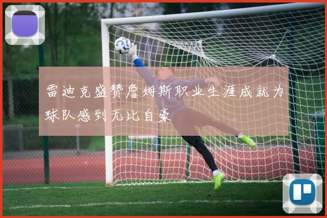 雷迪克盛赞詹姆斯职业生涯成就为球队感到无比自豪