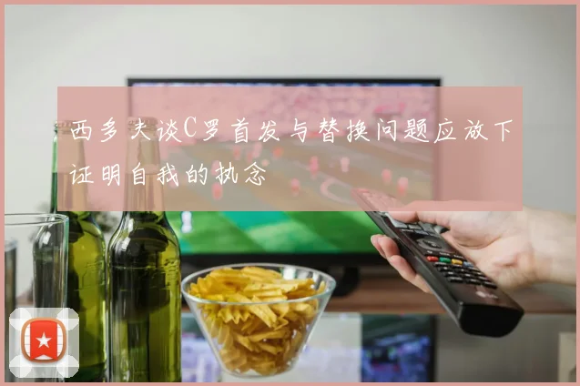 西多夫谈C罗首发与替换问题应放下证明自我的执念