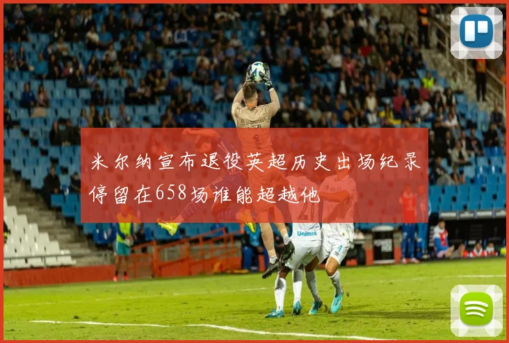 米尔纳宣布退役英超历史出场纪录停留在658场谁能超越他