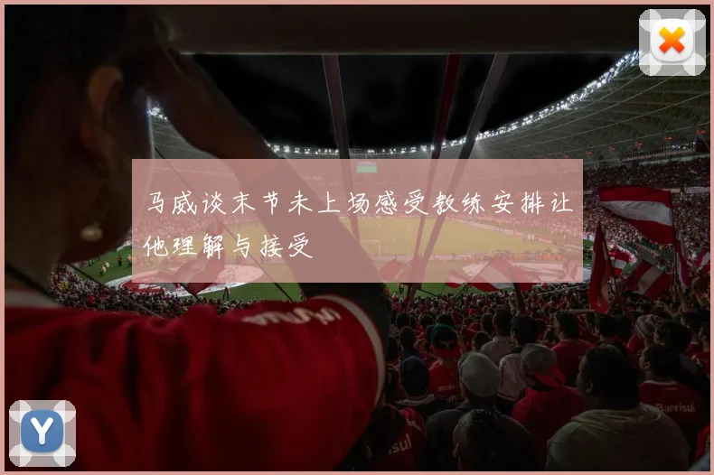 马威谈末节未上场感受教练安排让他理解与接受
