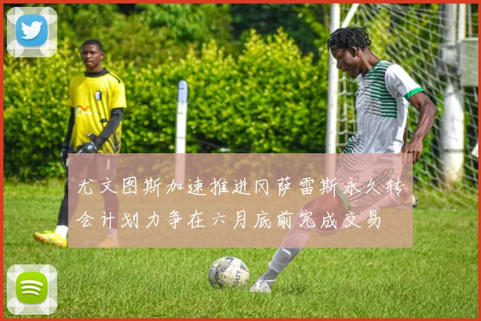 尤文图斯加速推进冈萨雷斯永久转会计划力争在六月底前完成交易