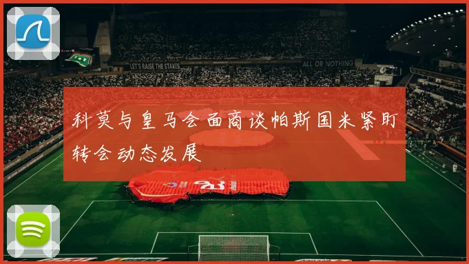 科莫与皇马会面商谈帕斯国米紧盯转会动态发展