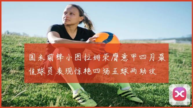 国米前锋小图拉姆荣膺意甲四月最佳球员表现惊艳四场五球两助攻