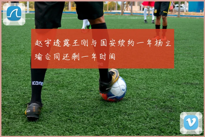 赵宇透露王刚与国安续约一年杨立瑜合同还剩一年时间