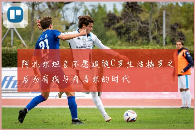 阿扎尔坦言不愿追随C罗生活梅罗之后或有我与内马尔的时代