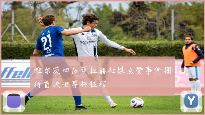 维尔茨回应萨拉赫社媒点赞事件期待首次世界杯征程