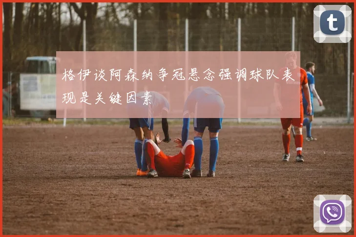 格伊谈阿森纳争冠悬念强调球队表现是关键因素