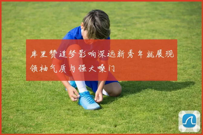 库里赞追梦影响深远新秀年就展现领袖气质与强大嗓门